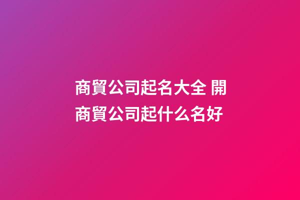 商貿公司起名大全 開商貿公司起什么名好